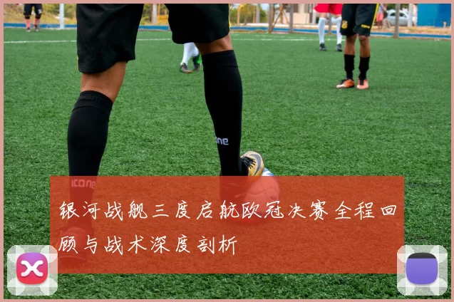 银河战舰三度启航欧冠决赛全程回顾与战术深度剖析